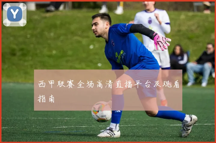 西甲联赛全场高清直播平台及观看指南