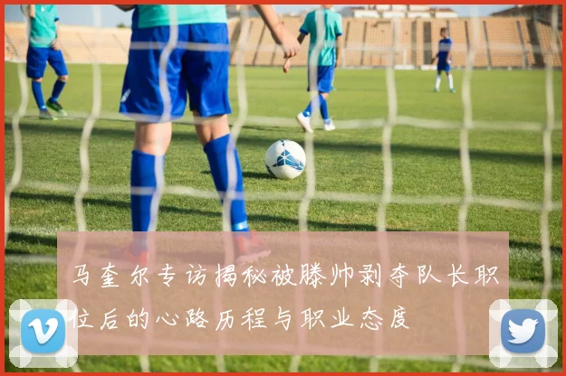 马奎尔专访揭秘被滕帅剥夺队长职位后的心路历程与职业态度